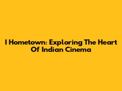 I Hometown: Exploring The Heart Of Indian Cinema