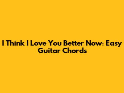 I Think I Love You Better Now: Easy Guitar Chords