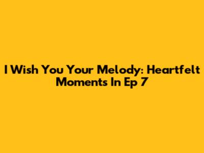I Wish You Your Melody: Heartfelt Moments In Ep 7