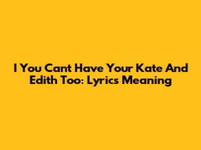 I You Can't Have Your Kate And Edith Too: Lyrics Meaning