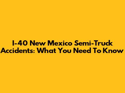 I-40 New Mexico Semi-Truck Accidents: What You Need To Know