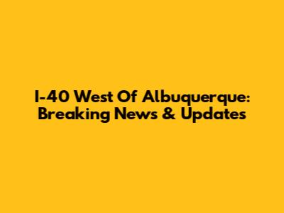 I-40 West Of Albuquerque: Breaking News & Updates