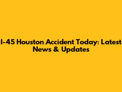 I-45 Houston Accident Today: Latest News & Updates