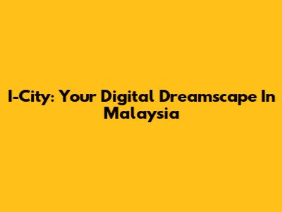 I-City: Your Digital Dreamscape In Malaysia