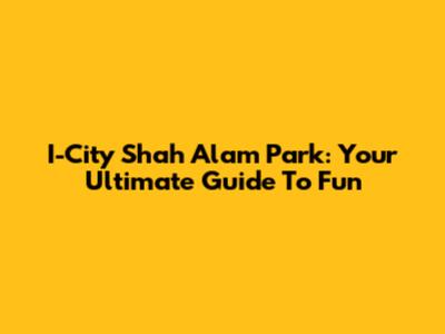 I-City Shah Alam Park: Your Ultimate Guide To Fun