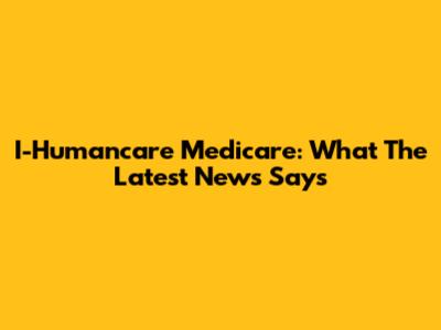 I-Humancare Medicare: What The Latest News Says