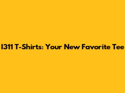 I311 T-Shirts: Your New Favorite Tee