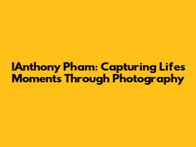 IAnthony Pham: Capturing Life's Moments Through Photography