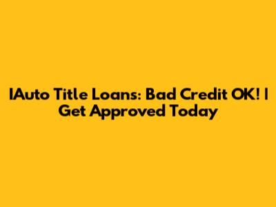 IAuto Title Loans: Bad Credit OK! | Get Approved Today