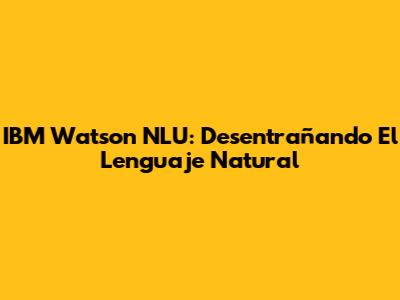 IBM Watson NLU: Desentrañando El Lenguaje Natural