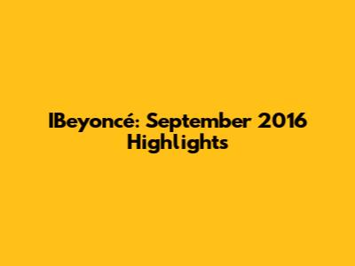 IBeyoncé: September 2016 Highlights
