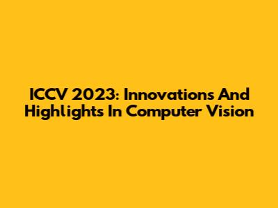ICCV 2023: Innovations And Highlights In Computer Vision