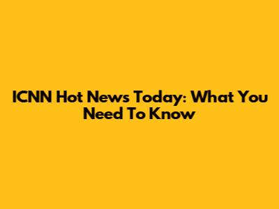 ICNN Hot News Today: What You Need To Know