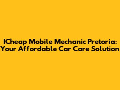 ICheap Mobile Mechanic Pretoria: Your Affordable Car Care Solution