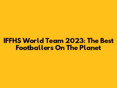 IFFHS World Team 2023: The Best Footballers On The Planet