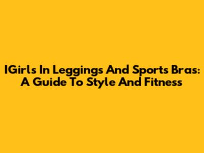 IGirls In Leggings And Sports Bras: A Guide To Style And Fitness