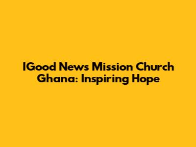 IGood News Mission Church Ghana: Inspiring Hope