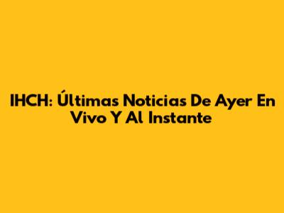 IHCH: Últimas Noticias De Ayer En Vivo Y Al Instante