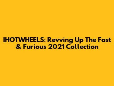 IHOTWHEELS: Revving Up The Fast & Furious 2021 Collection