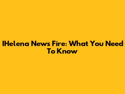 IHelena News Fire: What You Need To Know