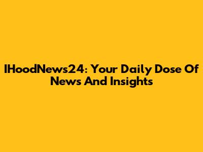 IHoodNews24: Your Daily Dose Of News And Insights