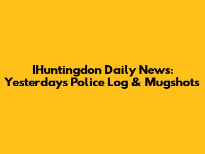 IHuntingdon Daily News: Yesterday's Police Log & Mugshots
