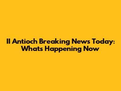 II Antioch Breaking News Today: What's Happening Now