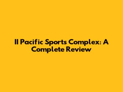 II Pacific Sports Complex: A Complete Review