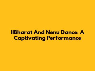 IIBharat And Nenu Dance: A Captivating Performance