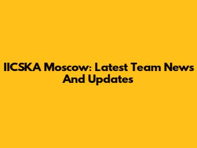 IICSKA Moscow: Latest Team News And Updates