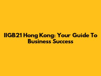 IIGB21 Hong Kong: Your Guide To Business Success
