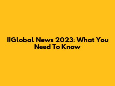 IIGlobal News 2023: What You Need To Know