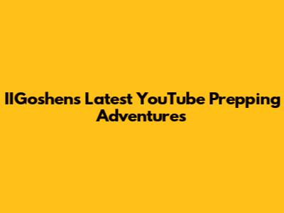 IIGoshen's Latest YouTube Prepping Adventures