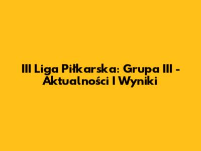 III Liga Piłkarska: Grupa III - Aktualności I Wyniki