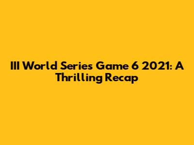 III World Series Game 6 2021: A Thrilling Recap