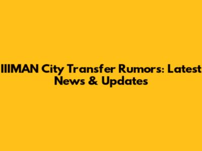 IIIMAN City Transfer Rumors: Latest News & Updates