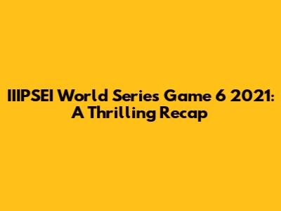 IIIPSEI World Series Game 6 2021: A Thrilling Recap