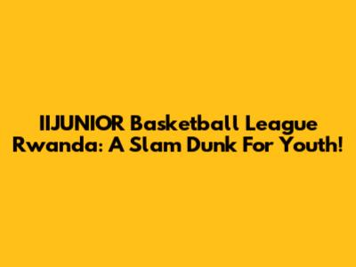 IIJUNIOR Basketball League Rwanda: A Slam Dunk For Youth!