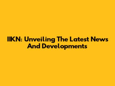 IIKN: Unveiling The Latest News And Developments