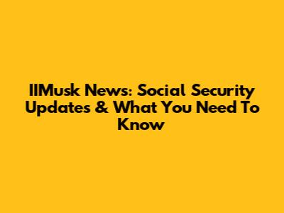 IIMusk News: Social Security Updates & What You Need To Know
