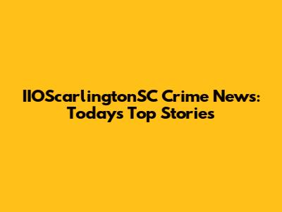 IIOScarlingtonSC Crime News: Today's Top Stories