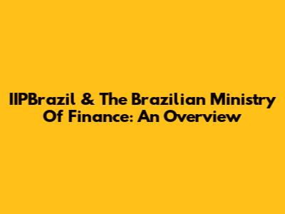 IIPBrazil & The Brazilian Ministry Of Finance: An Overview