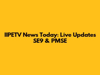 IIPETV News Today: Live Updates SE9 & PMSE