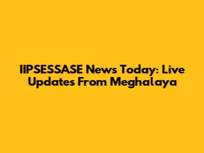 IIPSESSASE News Today: Live Updates From Meghalaya