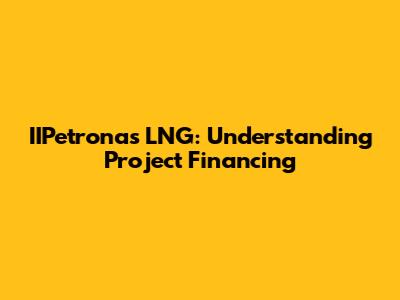 IIPetronas LNG: Understanding Project Financing