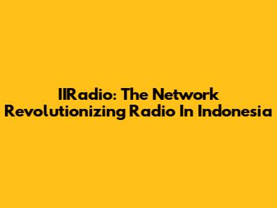 IIRadio: The Network Revolutionizing Radio In Indonesia