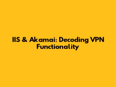 IIS & Akamai: Decoding VPN Functionality