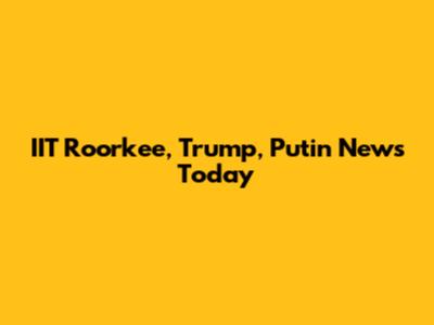 IIT Roorkee, Trump, Putin News Today