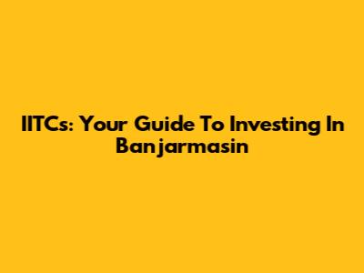 IITCs: Your Guide To Investing In Banjarmasin