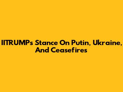IITRUMP's Stance On Putin, Ukraine, And Ceasefires